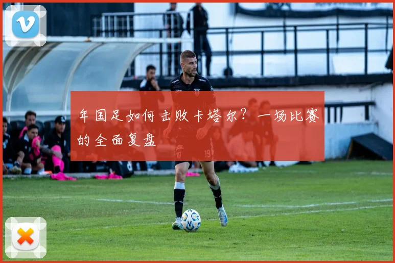 年国足如何击败卡塔尔？一场比赛的全面复盘