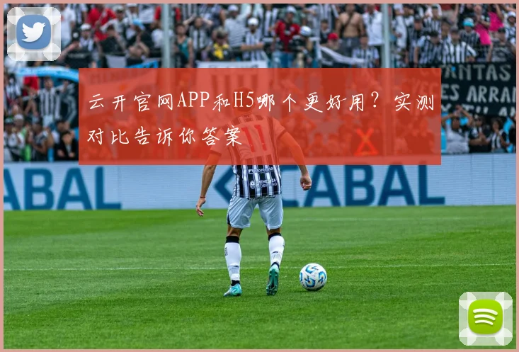 云开官网APP和H5哪个更好用？实测对比告诉你答案
