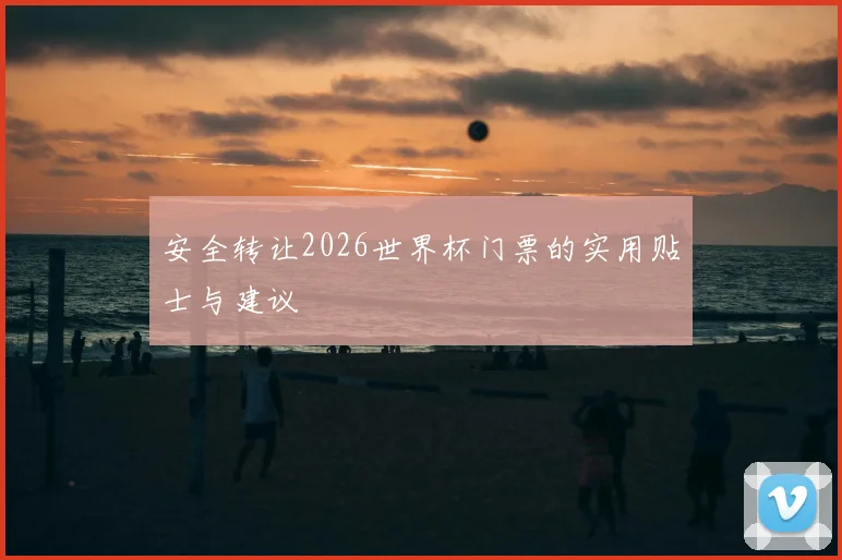 安全转让2026世界杯门票的实用贴士与建议