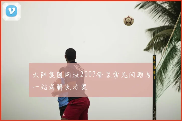 太阳集团网址2007登录常见问题与一站式解决方案