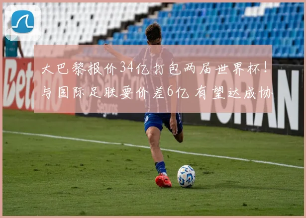 大巴黎报价34亿打包两届世界杯！与国际足联要价差6亿 有望达成协议